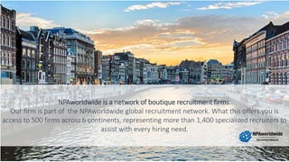NPAworldwide is a network of boutique recruitment firms.
Our firm is part of the NPAworldwide global recruitment network. What this offers you is
access to 500 firms across 6 continents, representing more than 1,400 specialized recruiters to
assist with every hiring need.
 