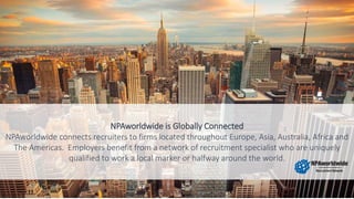 NPAworldwide is Globally Connected
NPAworldwide connects recruiters to firms located throughout Europe, Asia, Australia, Africa and
The Americas. Employers benefit from a network of recruitment specialist who are uniquely
qualified to work a local marker or halfway around the world.
 
