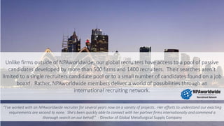 Unlike firms outside of NPAworldwide, our global recruiters have access to a pool of passive
candidates developed by more than 500 firms and 1400 recruiters. Their searches aren’t
limited to a single recruiters candidate pool or to a small number of candidates found on a job
board. Rather, NPAworldwide members deliver a world of possibilities through an
international recruiting network.
“I’ve worked with an NPAworldwide recruiter for several years now on a variety of projects.. Her efforts to understand our exacting
requirements are second to none. She’s been quickly able to connect with her partner firms internationally and commend a
thorough search on our behalf.” - Director of Global Metallurgical Supply Company
 