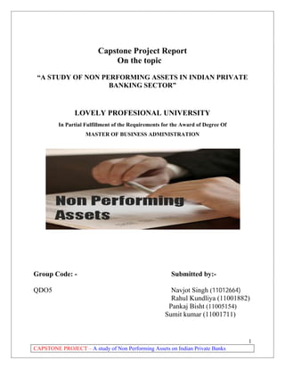 Capstone Project Report
On the topic
“A STUDY OF NON PERFORMING ASSETS IN INDIAN PRIVATE
BANKING SECTOR”

LOVELY PROFESIONAL UNIVERSITY
In Partial Fulfillment of the Requirements for the Award of Degree Of
MASTER OF BUSINESS ADMINISTRATION

Group Code: QDO5

Submitted by:Navjot Singh (11012664)
Rahul Kundliya (11001882)
Pankaj Bisht (11005154)
Sumit kumar (11001711)

1
CAPSTONE PROJECT – A study of Non Performing Assets on Indian Private Banks

 