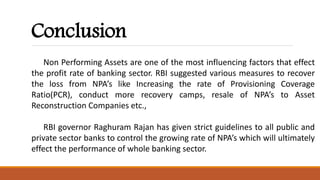 Conclusion
Non Performing Assets are one of the most influencing factors that effect
the profit rate of banking sector. RBI suggested various measures to recover
the loss from NPA’s like Increasing the rate of Provisioning Coverage
Ratio(PCR), conduct more recovery camps, resale of NPA’s to Asset
Reconstruction Companies etc.,
RBI governor Raghuram Rajan has given strict guidelines to all public and
private sector banks to control the growing rate of NPA’s which will ultimately
effect the performance of whole banking sector.
 