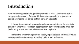 Introduction
Non-Performing Assets are generally termed as NPA. Commercial Banks
possess various types of assets. All those assets which do not generate
periodical income are called as Non-performing assets.
If the customer do not repay principal amount or interest for a certain
period of time then, such loan becomes Non-performing assets. Thus non-
performing assets are basically Non-performing loans.
In India the time frame given for classifying an asset as a NPA is 180 days
as compared to 45 - 90 days according to international norms.
 