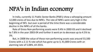 NPA’s in Indian economy
In India, currently 11 Public Sector Banks (PSB’s) show a whooping amount
12,000 crores of loss due to NPA’s. The rate of NPA’s were very high in the
beginning of 90’s but over a period of the time there was a considerable
decline in the NPA’s of all the banks.
Rate of Gross Non-performing assets were 9.4% in 2002-03 and it declined
to 7.8% in the year 2003-04 and further it went on to decrease up to 4.5% to
3%.
But, in 2008 the value of these non-performing assets was around 53,100
Crores with a 2.11 % rate which has gone up to 3, 41,000 Crores with an
alarming rate of 5.08% ,till 2015.
 