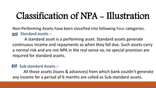 Classification of NPA - Illustration
Non-Performing Assets have been classified into following Four categories.
Standard assets :-
A standard asset is a performing asset. Standard assets generate
continuous income and repayments as when they fall due. Such assets carry
a normal risk and are not NPA in the real sense so, no special provision are
required for standard assets.
Sub-standard Assets :-
All those assets (loans & advances) from which bank couldn’t generate
any income for a period of 6 months are called as Sub-standard assets.
 