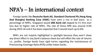 NPA’s – In international context
Foreign banks like Deutsche Bank AG, Standard Chartered Plc,Hong Kong
And Shanghai Banking Corp (HSBC) have seen a rise in bad loans as a
percentage of NPA’s. Singapore based DBS Bank Ltd slipped to it’s first ever
loss due to higher rate of NPA’s. The rate of Gross NPA was around 4.4%
during 2015-16 and it has been expected that it would reach up to 6%.
NPA’s are not majorly highlighted in spotlight because they won’t show
any direct effect in any bank’s balance sheet but will effect the rate of returns
i.e., profits. Foreign banks have rigid norms regarding the maintenance of
Provisioning Coverage Ratio (PCR) unlike Indian banks.
 