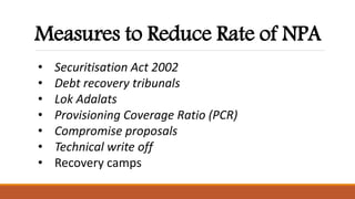 Measures to Reduce Rate of NPA
• Securitisation Act 2002
• Debt recovery tribunals
• Lok Adalats
• Provisioning Coverage Ratio (PCR)
• Compromise proposals
• Technical write off
• Recovery camps
 