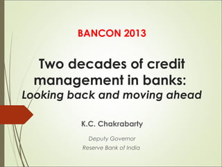 BANCON 2013

Two decades of credit
management in banks:

Looking back and moving ahead
K.C. Chakrabarty
Deputy Governor
Reserve Bank of India

 