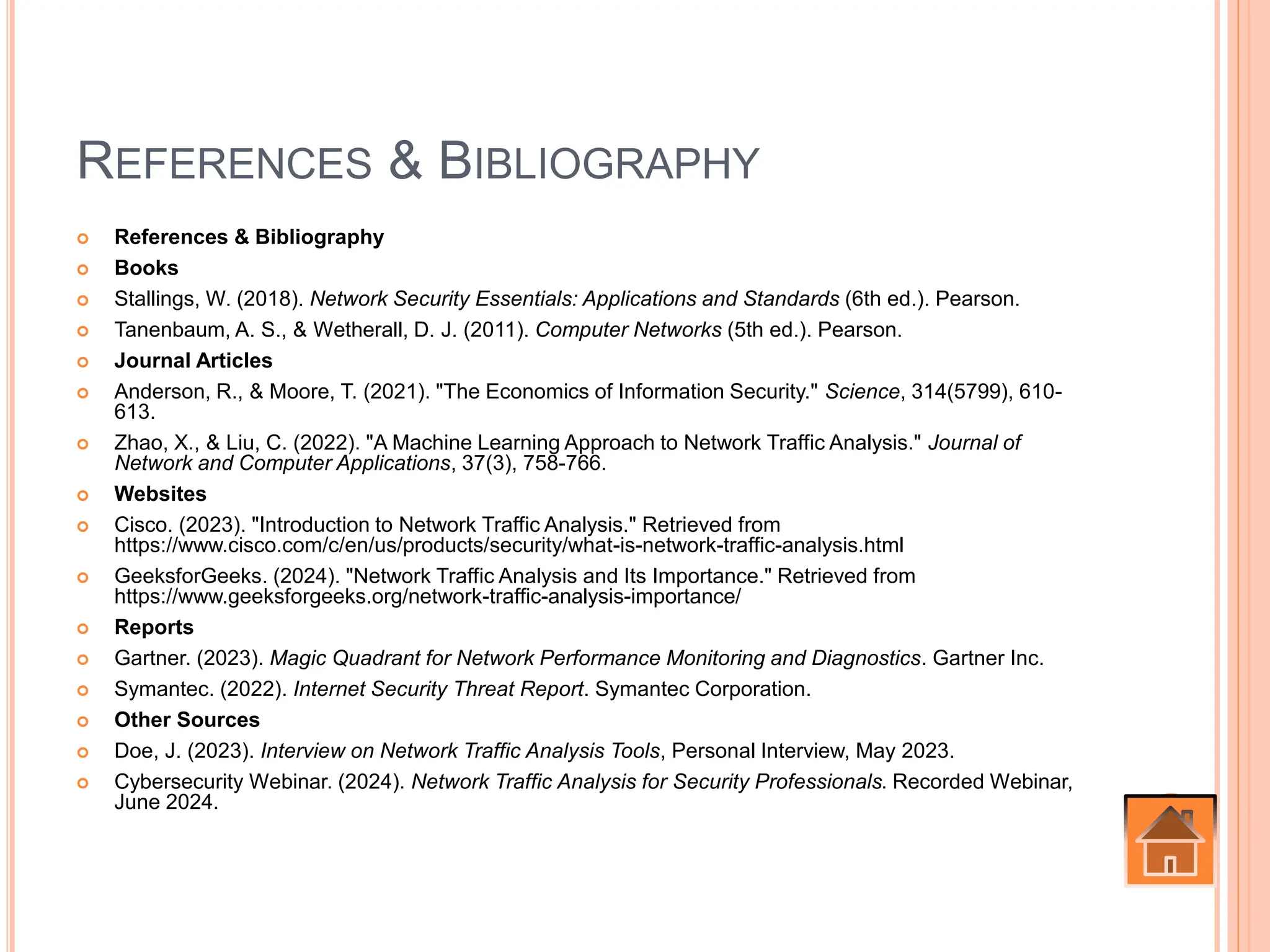 REFERENCES & BIBLIOGRAPHY
 References & Bibliography
 Books
 Stallings, W. (2018). Network Security Essentials: Applications and Standards (6th ed.). Pearson.
 Tanenbaum, A. S., & Wetherall, D. J. (2011). Computer Networks (5th ed.). Pearson.
 Journal Articles
 Anderson, R., & Moore, T. (2021). "The Economics of Information Security." Science, 314(5799), 610-
613.
 Zhao, X., & Liu, C. (2022). "A Machine Learning Approach to Network Traffic Analysis." Journal of
Network and Computer Applications, 37(3), 758-766.
 Websites
 Cisco. (2023). "Introduction to Network Traffic Analysis." Retrieved from
https://www.cisco.com/c/en/us/products/security/what-is-network-traffic-analysis.html
 GeeksforGeeks. (2024). "Network Traffic Analysis and Its Importance." Retrieved from
https://www.geeksforgeeks.org/network-traffic-analysis-importance/
 Reports
 Gartner. (2023). Magic Quadrant for Network Performance Monitoring and Diagnostics. Gartner Inc.
 Symantec. (2022). Internet Security Threat Report. Symantec Corporation.
 Other Sources
 Doe, J. (2023). Interview on Network Traffic Analysis Tools, Personal Interview, May 2023.
 Cybersecurity Webinar. (2024). Network Traffic Analysis for Security Professionals. Recorded Webinar,
June 2024.
 