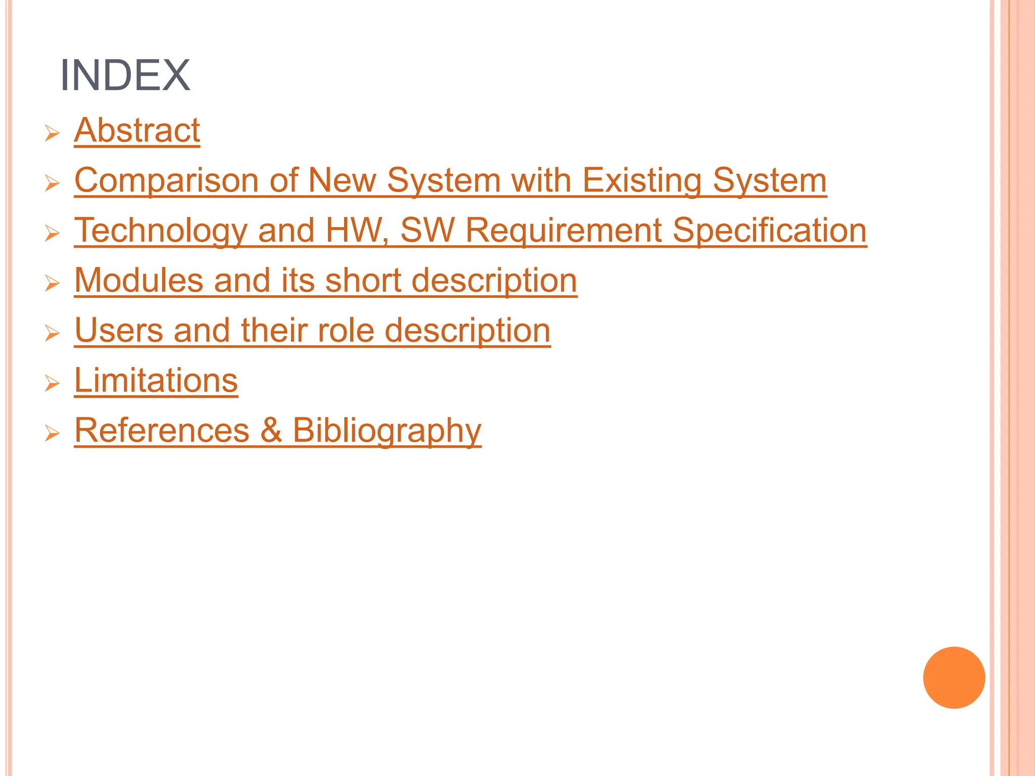 INDEX
 Abstract
 Comparison of New System with Existing System
 Technology and HW, SW Requirement Specification
 Modules and its short description
 Users and their role description
 Limitations
 References & Bibliography
 