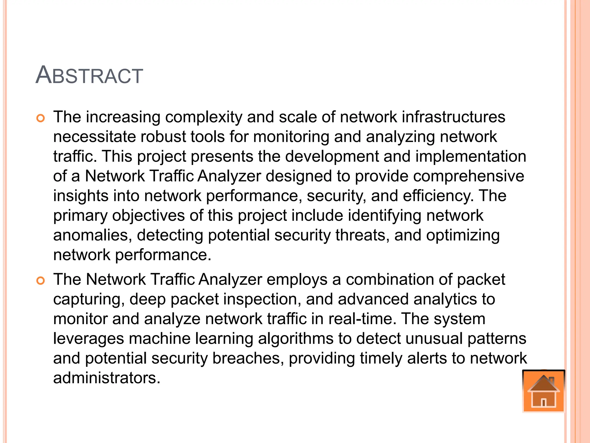 ABSTRACT
 The increasing complexity and scale of network infrastructures
necessitate robust tools for monitoring and analyzing network
traffic. This project presents the development and implementation
of a Network Traffic Analyzer designed to provide comprehensive
insights into network performance, security, and efficiency. The
primary objectives of this project include identifying network
anomalies, detecting potential security threats, and optimizing
network performance.
 The Network Traffic Analyzer employs a combination of packet
capturing, deep packet inspection, and advanced analytics to
monitor and analyze network traffic in real-time. The system
leverages machine learning algorithms to detect unusual patterns
and potential security breaches, providing timely alerts to network
administrators.
 