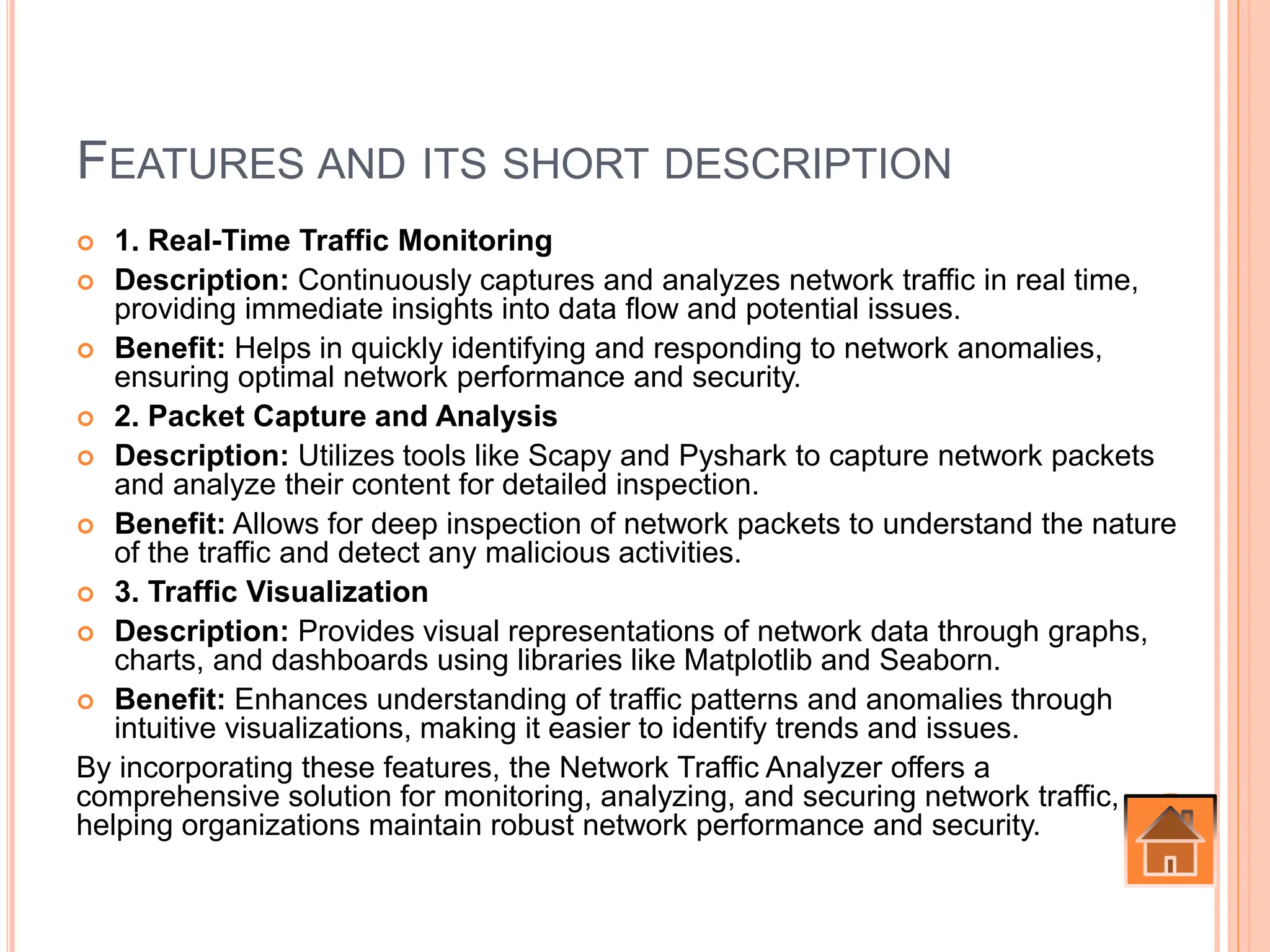 FEATURES AND ITS SHORT DESCRIPTION
 1. Real-Time Traffic Monitoring
 Description: Continuously captures and analyzes network traffic in real time,
providing immediate insights into data flow and potential issues.
 Benefit: Helps in quickly identifying and responding to network anomalies,
ensuring optimal network performance and security.
 2. Packet Capture and Analysis
 Description: Utilizes tools like Scapy and Pyshark to capture network packets
and analyze their content for detailed inspection.
 Benefit: Allows for deep inspection of network packets to understand the nature
of the traffic and detect any malicious activities.
 3. Traffic Visualization
 Description: Provides visual representations of network data through graphs,
charts, and dashboards using libraries like Matplotlib and Seaborn.
 Benefit: Enhances understanding of traffic patterns and anomalies through
intuitive visualizations, making it easier to identify trends and issues.
By incorporating these features, the Network Traffic Analyzer offers a
comprehensive solution for monitoring, analyzing, and securing network traffic,
helping organizations maintain robust network performance and security.
 
