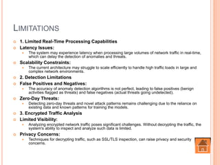 LIMITATIONS
 1. Limited Real-Time Processing Capabilities
 Latency Issues:
 The system may experience latency when processing large volumes of network traffic in real-time,
which can delay the detection of anomalies and threats.
 Scalability Constraints:
 The current architecture may struggle to scale efficiently to handle high traffic loads in large and
complex network environments.
 2. Detection Limitations
 False Positives and Negatives:
 The accuracy of anomaly detection algorithms is not perfect, leading to false positives (benign
activities flagged as threats) and false negatives (actual threats going undetected).
 Zero-Day Threats:
 Detecting zero-day threats and novel attack patterns remains challenging due to the reliance on
existing data and known patterns for training the models.
 3. Encrypted Traffic Analysis
 Limited Visibility:
 Analyzing encrypted network traffic poses significant challenges. Without decrypting the traffic, the
system's ability to inspect and analyze such data is limited.
 Privacy Concerns:
 Techniques for decrypting traffic, such as SSL/TLS inspection, can raise privacy and security
concerns.
 