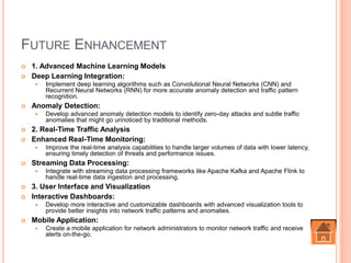 FUTURE ENHANCEMENT
 1. Advanced Machine Learning Models
 Deep Learning Integration:
 Implement deep learning algorithms such as Convolutional Neural Networks (CNN) and
Recurrent Neural Networks (RNN) for more accurate anomaly detection and traffic pattern
recognition.
 Anomaly Detection:
 Develop advanced anomaly detection models to identify zero-day attacks and subtle traffic
anomalies that might go unnoticed by traditional methods.
 2. Real-Time Traffic Analysis
 Enhanced Real-Time Monitoring:
 Improve the real-time analysis capabilities to handle larger volumes of data with lower latency,
ensuring timely detection of threats and performance issues.
 Streaming Data Processing:
 Integrate with streaming data processing frameworks like Apache Kafka and Apache Flink to
handle real-time data ingestion and processing.
 3. User Interface and Visualization
 Interactive Dashboards:
 Develop more interactive and customizable dashboards with advanced visualization tools to
provide better insights into network traffic patterns and anomalies.
 Mobile Application:
 Create a mobile application for network administrators to monitor network traffic and receive
alerts on-the-go.
 