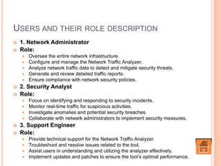 USERS AND THEIR ROLE DESCRIPTION
 1. Network Administrator
 Role:
 Oversee the entire network infrastructure.
 Configure and manage the Network Traffic Analyzer.
 Analyze network traffic data to detect and mitigate security threats.
 Generate and review detailed traffic reports.
 Ensure compliance with network security policies.
 2. Security Analyst
 Role:
 Focus on identifying and responding to security incidents.
 Monitor real-time traffic for suspicious activities.
 Investigate anomalies and potential security breaches.
 Collaborate with network administrators to implement security measures.
 3. Support Engineer
 Role:
 Provide technical support for the Network Traffic Analyzer.
 Troubleshoot and resolve issues related to the tool.
 Assist users in understanding and utilizing the analyzer effectively.
 Implement updates and patches to ensure the tool’s optimal performance.
 