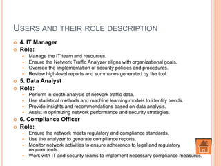 USERS AND THEIR ROLE DESCRIPTION
 4. IT Manager
 Role:
 Manage the IT team and resources.
 Ensure the Network Traffic Analyzer aligns with organizational goals.
 Oversee the implementation of security policies and procedures.
 Review high-level reports and summaries generated by the tool.
 5. Data Analyst
 Role:
 Perform in-depth analysis of network traffic data.
 Use statistical methods and machine learning models to identify trends.
 Provide insights and recommendations based on data analysis.
 Assist in optimizing network performance and security strategies.
 6. Compliance Officer
 Role:
 Ensure the network meets regulatory and compliance standards.
 Use the analyzer to generate compliance reports.
 Monitor network activities to ensure adherence to legal and regulatory
requirements.
 Work with IT and security teams to implement necessary compliance measures.
 