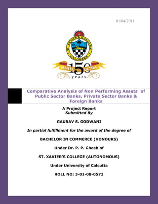 01/04/2011




Comparative Analysis of Non Performing Assets of
   Public Sector Banks, Private Sector Banks &
                  Foreign Banks
                 A Project Report
                  Submitted By

               GAURAV S. GODWANI

In partial fulfillment for the award of the degree of

      BACHELOR IN COMMERCE (HONOURS)

             Under Dr. P. P. Ghosh of

     ST. XAVIER’S COLLEGE (AUTONOMOUS)

           Under University of Calcutta

             ROLL NO: 3-01-08-0573
 