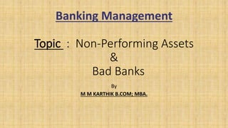 Banking Management
Topic : Non-Performing Assets
&
Bad Banks
By
M M KARTHIK B.COM; MBA.
 