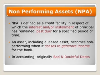 NPA is defined as a credit facility in respect of which the interest and/or installment of principal has remained ‘past due’ for a specified period of time.An asset, including a leased asset, becomes non-performing when it ceases to generate incomefor the bank.In accounting, originally Bad & Doubtful Debts