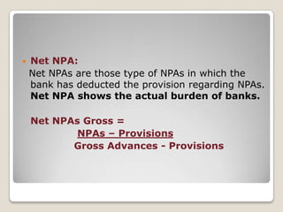 Gross NPA:  Gross NPAs are the sum total of all loan assets that are classified as NPAs as per RBI guidelines as on Balance Sheet date. Gross NPA reflects the quality of the loans made by banks.It consists of all the non standard assets like as sub-standard, doubtful, and loss assets.Gross NPAs    Gross NPAs___                         Gross Advances