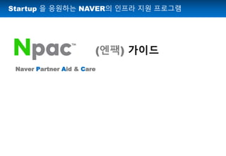 Startup 을 응원하는 NAVER의 인프라 지원 프로그램
(엔팩) 가이드
Naver Partner Aid & Care
 