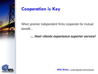 When premier independent firms cooperate for mutual benefit… …  their clients experience superior service! Cooperation is Key NPA Works.   Locally, Regionally and Internationally 