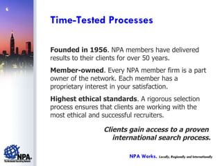 Founded in 1956 . NPA members have delivered results to their clients for over 50 years. Member-owned . Every NPA member firm is a part owner of the network. Each member has a proprietary interest in your satisfaction. Highest ethical standards . A rigorous selection process ensures that clients are working with the most ethical and successful recruiters. Clients gain access to a proven  international search process. Time-Tested Processes NPA Works.   Locally, Regionally and Internationally 