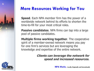 Speed . Each NPA member firm has the power of a worldwide network behind its efforts to shorten the time-to-fill for your most critical roles. Passive candidates . NPA firms can tap into a large pool of passive candidates. Multiple firms working together . The cooperative spirit of a member-owned network means you pay for one firm’s services but are leveraging the knowledge and expertise of the entire network. Clients can leverage the network for speed and increased resources. More Resources Working for You NPA Works.   Locally, Regionally and Internationally 