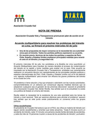 Asociación Cruzada Vial
NOTA DE PRENSA
Asociación Cruzada Vial y Transparencia promueven plan de acción en el
tránsito
Acuerdo multipartidario para resolver los problemas del tránsito
en Lima, se firmará el próximo miércoles 02 de julio
 Una de las propuestas de mayor consenso es la necesidad de una autoridad
única para el tránsito. Todos los partidos políticos expresaron su acuerdo.
 En reunión previa, técnicos de los todos los partidos y expertos de Perú,
Chile, España y Estados Unidos analizaron principales medidas para revertir
el caos en el tránsito y la seguridad vial.
El próximo miércoles 02 de julio, los candidatos a la Alcaldía de Lima suscribirán un
Acuerdo Multipartidario para impulsar de manera decidida el proceso de modernización
del tránsito en la capital y tomar medidas para acabar con el caos. Este acuerdo es
impulsado por la Asociación Cruzada Vial y Transparencia, entidades que recientemente
realizaron un encuentro técnico con representantes de los principales partidos políticos y
expertos internacionales de Perú, Chile, España y Estados Unidos con el fin de elaborar
una “agenda multipartidaria” para encarar con eficacia los graves problemas del tránsito
en la ciudad de Lima.
“El problema sí tiene solución y hay que empezar a abordarlo con las nuevas autoridades,
comprometiéndolos en un esfuerzo por consensuar algunas medidas técnicas que se
adoptarían cualquiera sea el ganador de las próximas elecciones” aseveró el presidente
de la Asociación Cruzada Vial, Adrián Revilla, tras señalar que en la actualidad no existe
una política de Estado en el tema del tránsito.
Revilla reiteró la necesidad de la existencia de una sola autoridad para los temas de
tránsito a nivel nacional. “Solo así seremos efectivos para afrontar el problema” aseveró
tras señalar que en este punto existe prácticamente un consenso entre los grupos
políticos.
Cifras escalofriantes
El presidente de Cruzada Vial sostuvo que en el Perú, las cifras en materia de tránsito aún
siguen siendo escalofriantes y ameritan que todos actuemos. “Cada 6 minutos ocurre un
accidente de tránsito, cada 10 minutos una persona resulta herida derivada de accidentes,
y cada día más de 10 personas mueren a causa de los accidentes de tránsito”, puntualizó.
 