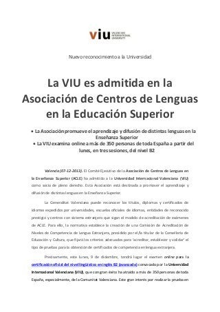 Nuevo reconocimiento a la Universidad

La VIU es admitida en la
Asociación de Centros de Lenguas
en la Educación Superior
 La Asociación promueve el aprendizaje y difusión de distintas lenguas en la
Enseñanza Superior
 La VIU examina online a más de 350 personas de toda España a partir del
lunes, en tres sesiones, del nivel B2

Valencia (07-12-2013). El Comité Ejecutivo de la Asociación de Centros de Lenguas en
la Enseñanza Superior (ACLE) ha admitido a la Universidad Internacional Valenciana (VIU)
como socio de pleno derecho. Esta Asociación está destinada a promover el aprendizaje y
difusión de distintas lenguas en la Enseñanza Superior.
La Generalitat Valenciana puede reconocer los títulos, diplomas y certificados de
idiomas expedidos por universidades, escuelas oficiales de idiomas, entidades de reconocido
prestigio y centros con sistema extranjero que sigan el modelo de acreditación de exámenes
de ACLE. Para ello, la normativa establece la creación de una Comisión de Acreditación de
Niveles de Competencia de Lengua Extranjera, presidido por el/la titular de la Conselleria de
Educación y Cultura, que fijará los criterios adecuados para ‘acreditar, establecer y validar’ el
tipo de pruebas para la obtención de certificados de competencia en lengua extranjera.
Precisamente, este lunes, 9 de diciembre, tendrá lugar el examen online para la
certificación oficial del nivel lingüístico en inglés B2 (avanzado) convocado por la Universidad
Internacional Valenciana (VIU), que con gran éxito ha atraído a más de 350 personas de toda
España, especialmente, de la Comunitat Valenciana. Este gran interés por realizar la prueba en

 