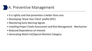 A. Preventive Management
• It is rightly said that prevention is better than cure.
• Developing ‘Know Your Client’ profile (KYC)
• Monitoring Early Warning Signals
• Installing Proper Credit Assessment and Risk Management Mechanism
• Reduced Dependence on Interest
• Generating Watch-list/Special Mention Category
 