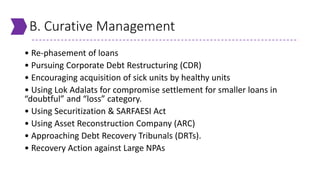 B. Curative Management
• Re-phasement of loans
• Pursuing Corporate Debt Restructuring (CDR)
• Encouraging acquisition of sick units by healthy units
• Using Lok Adalats for compromise settlement for smaller loans in
“doubtful” and “loss” category.
• Using Securitization & SARFAESI Act
• Using Asset Reconstruction Company (ARC)
• Approaching Debt Recovery Tribunals (DRTs).
• Recovery Action against Large NPAs
 
