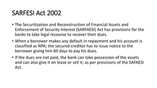 SARFESI Act 2002
• The Securitization and Reconstruction of Financial Assets and
Enforcement of Security Interest (SARFAESI) Act has provisions for the
banks to take legal recourse to recover their dues.
• When a borrower makes any default in repayment and his account is
classified as NPA; the secured creditor has to issue notice to the
borrower giving him 60 days to pay his dues.
• If the dues are not paid, the bank can take possession of the assets
and can also give it on lease or sell it; as per provisions of the SAFAESI
Act.
 
