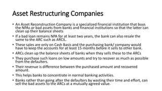 Asset Restructuring Companies
• An Asset Reconstruction Company is a specialized financial institution that buys
the NPAs or bad assets from banks and financial institutions so that the latter can
clean up their balance sheets
• If a bad loan remains NPA for at least two years, the bank can also resale the
same to the ARC such as ARCIL.
• These sales are only on Cash Basis and the purchasing bank/ company would
have to keep the accounts for at least 15 months before it sells to other bank.
• ARCs clean up the balance sheets of banks when they sells these to the ARCs
• They purchase such loans on low amounts and try to recover as much as possible
from the defaulters.
• Their revenue is difference between the purchased amount and recovered
amount.
• This helps banks to concentrate in normal banking activities.
• Banks rather than going after the defaulters by wasting their time and effort, can
sell the bad assets to the ARCs at a mutually agreed value.
 