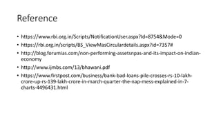 Reference
• https://www.rbi.org.in/Scripts/NotificationUser.aspx?Id=8754&Mode=0
• https://rbi.org.in/scripts/BS_ViewMasCirculardetails.aspx?id=7357#
• http://blog.forumias.com/non-performing-assetsnpas-and-its-impact-on-indian-
economy
• http://www.ijmbs.com/13/bhawani.pdf
• https://www.firstpost.com/business/bank-bad-loans-pile-crosses-rs-10-lakh-
crore-up-rs-139-lakh-crore-in-march-quarter-the-nap-mess-explained-in-7-
charts-4496431.html
 