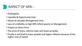 IMPACT OF NPA: -
• Profitability
• Liquidity & Opportunity Cost
• Waste of valuable Management time
• Loss of credibility as high NPA reflect poorly on Management
• Impact on Share Price
• The price of loans, interest rates will shoot up badly.
• Finally, it will lead to lower growth and higher inflation because of the
higher cost of capital
 