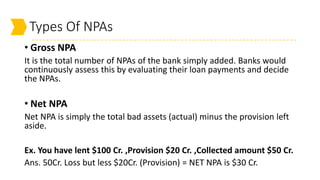 Types Of NPAs
• Gross NPA
It is the total number of NPAs of the bank simply added. Banks would
continuously assess this by evaluating their loan payments and decide
the NPAs.
• Net NPA
Net NPA is simply the total bad assets (actual) minus the provision left
aside.
Ex. You have lent $100 Cr. ,Provision $20 Cr. ,Collected amount $50 Cr.
Ans. 50Cr. Loss but less $20Cr. (Provision) = NET NPA is $30 Cr.
 