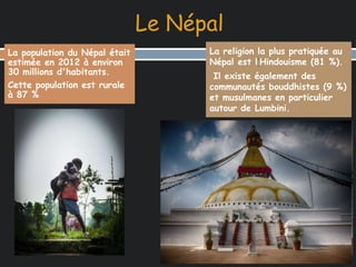 Le Népal 
La population du Népal était 
estimée en 2012 à environ 
30 millions d'habitants. 
Cette population est rurale 
à 87 % 
La religion la plus pratiquée au 
Népal est l‘Hindouisme (81 %). 
Il existe également des 
communautés bouddhistes (9 %) 
et musulmanes en particulier 
autour de Lumbini. 
 