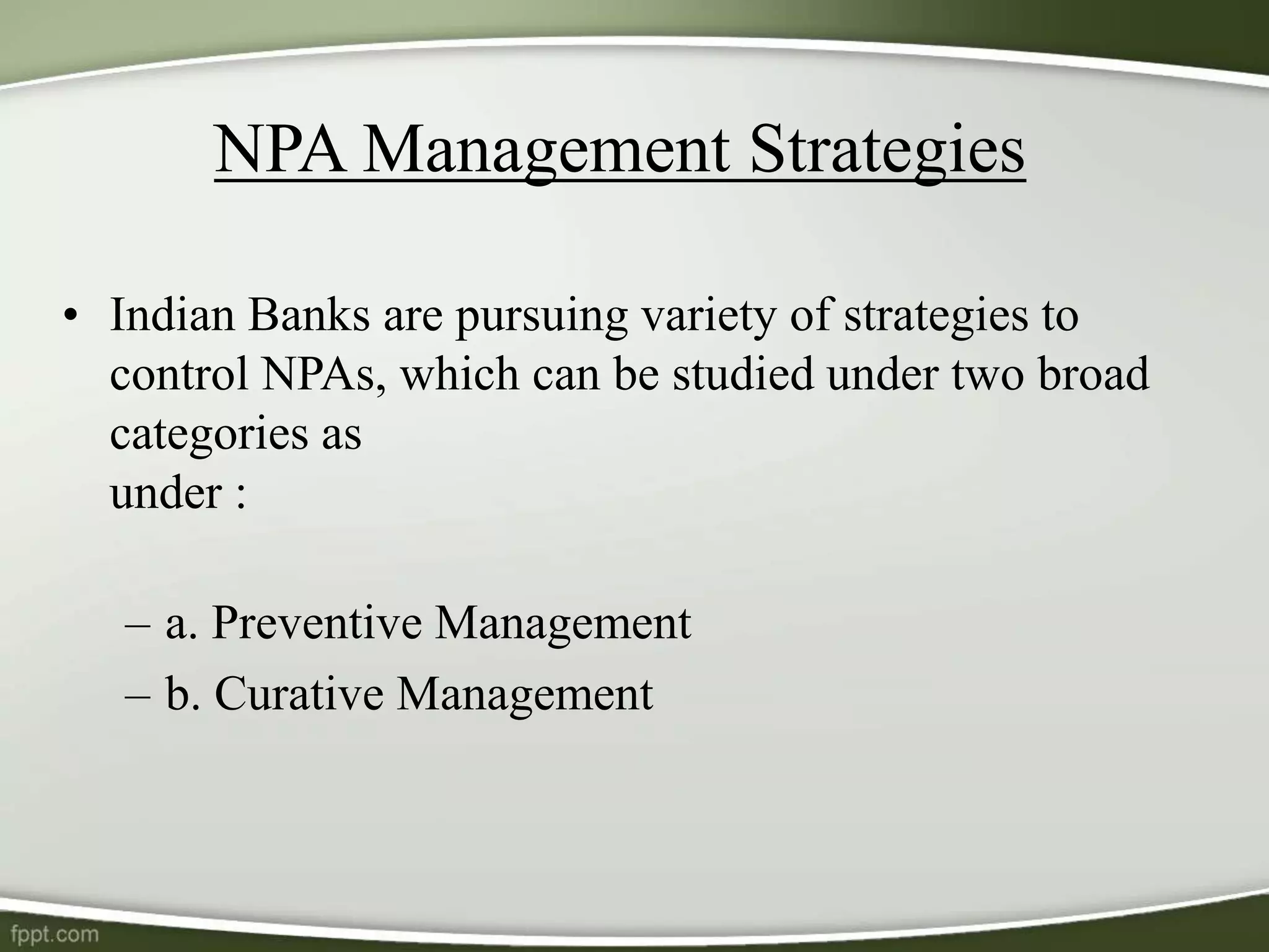NPA Management Strategies
• Indian Banks are pursuing variety of strategies to
control NPAs, which can be studied under two broad
categories as
under :
– a. Preventive Management
– b. Curative Management
 