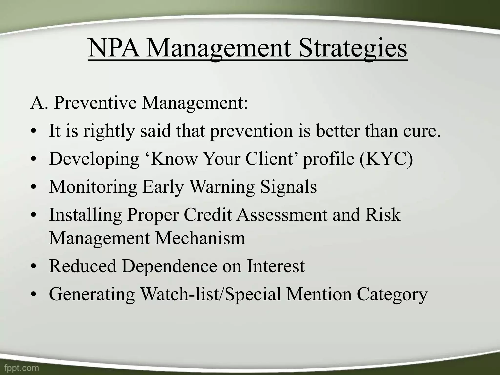 NPA Management Strategies
A. Preventive Management:
• It is rightly said that prevention is better than cure.
• Developing ‘Know Your Client’ profile (KYC)
• Monitoring Early Warning Signals
• Installing Proper Credit Assessment and Risk
Management Mechanism
• Reduced Dependence on Interest
• Generating Watch-list/Special Mention Category
 