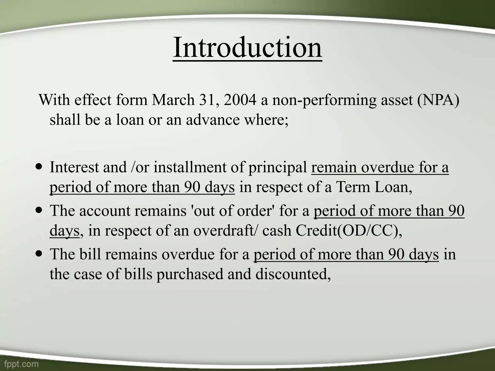 With effect form March 31, 2004 a non-performing asset (NPA)
shall be a loan or an advance where;
 Interest and /or installment of principal remain overdue for a
period of more than 90 days in respect of a Term Loan,
 The account remains 'out of order' for a period of more than 90
days, in respect of an overdraft/ cash Credit(OD/CC),
 The bill remains overdue for a period of more than 90 days in
the case of bills purchased and discounted,
Introduction
 