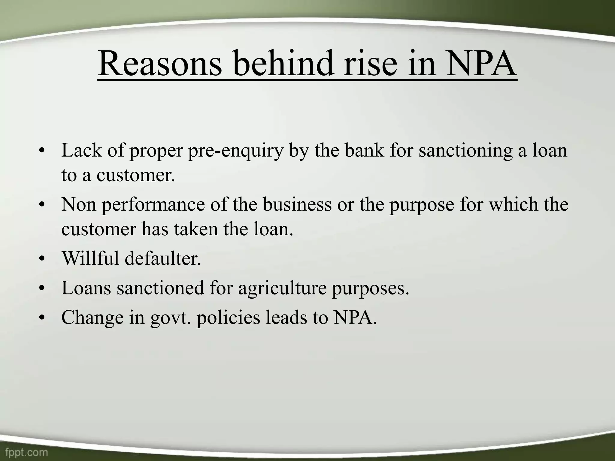 Reasons behind rise in NPA
• Lack of proper pre-enquiry by the bank for sanctioning a loan
to a customer.
• Non performance of the business or the purpose for which the
customer has taken the loan.
• Willful defaulter.
• Loans sanctioned for agriculture purposes.
• Change in govt. policies leads to NPA.
 