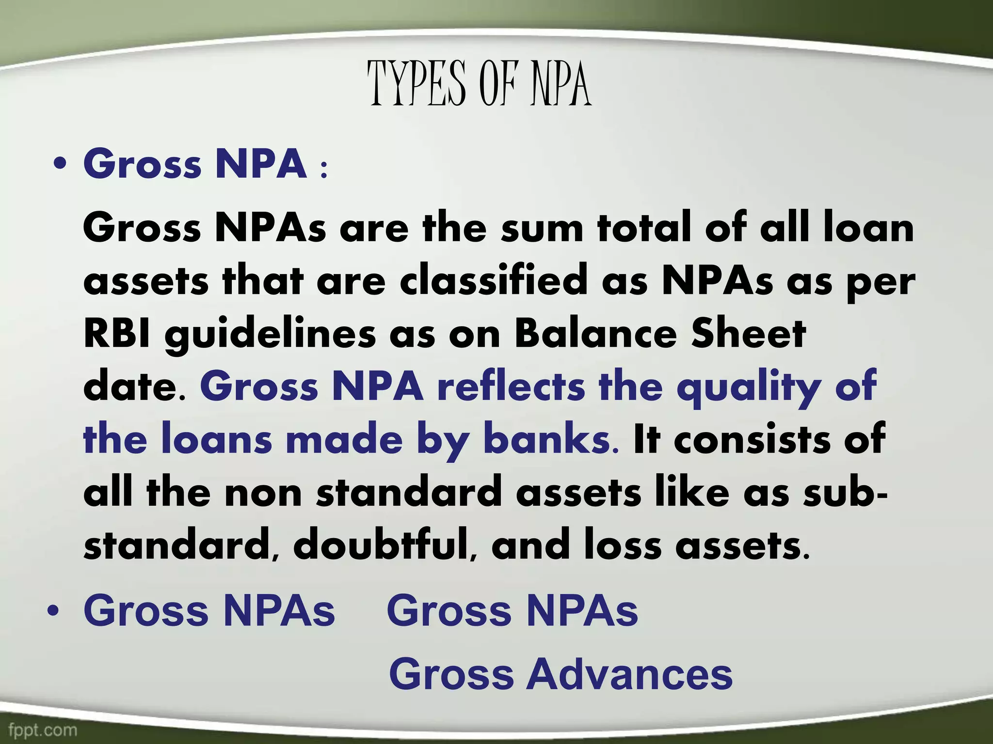 TYPES OF NPA
• Gross NPA :
Gross NPAs are the sum total of all loan
assets that are classified as NPAs as per
RBI guidelines as on Balance Sheet
date. Gross NPA reflects the quality of
the loans made by banks. It consists of
all the non standard assets like as sub-
standard, doubtful, and loss assets.
• Gross NPAs Gross NPAs
Gross Advances
 