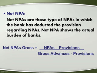 • Net NPA:
Net NPAs are those type of NPAs in which
the bank has deducted the provision
regarding NPAs. Net NPA shows the actual
burden of banks.
Net NPAs Gross = __NPAs – Provisions__
Gross Advances - Provisions
 