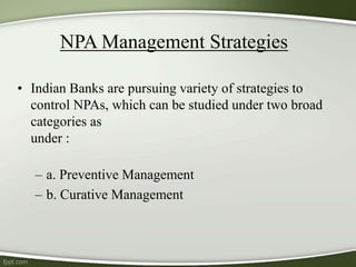NPA Management Strategies
• Indian Banks are pursuing variety of strategies to
control NPAs, which can be studied under two broad
categories as
under :
– a. Preventive Management
– b. Curative Management
 