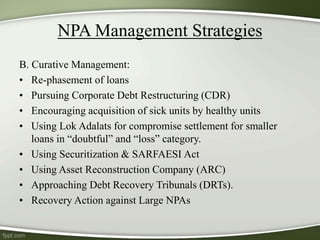 NPA Management Strategies
B. Curative Management:
• Re-phasement of loans
• Pursuing Corporate Debt Restructuring (CDR)
• Encouraging acquisition of sick units by healthy units
• Using Lok Adalats for compromise settlement for smaller
loans in “doubtful” and “loss” category.
• Using Securitization & SARFAESI Act
• Using Asset Reconstruction Company (ARC)
• Approaching Debt Recovery Tribunals (DRTs).
• Recovery Action against Large NPAs
 