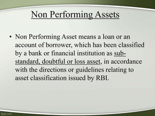 Non Performing Assets
• Non Performing Asset means a loan or an
account of borrower, which has been classified
by a bank or financial institution as sub-
standard, doubtful or loss asset, in accordance
with the directions or guidelines relating to
asset classification issued by RBI.
 