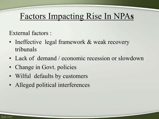 Factors Impacting Rise In NPAs
External factors :
• Ineffective legal framework & weak recovery
tribunals
• Lack of demand / economic recession or slowdown
• Change in Govt. policies
• Wilful defaults by customers
• Alleged political interferences
 