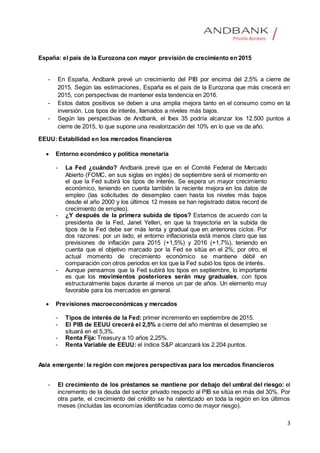 3
España: el país de la Eurozona con mayor previsión de crecimiento en 2015
- En España, Andbank prevé un crecimiento del PIB por encima del 2,5% a cierre de
2015. Según las estimaciones, España es el país de la Eurozona que más crecerá en
2015, con perspectivas de mantener esta tendencia en 2016.
- Estos datos positivos se deben a una amplia mejora tanto en el consumo como en la
inversión. Los tipos de interés, llamados a niveles más bajos.
- Según las perspectivas de Andbank, el Ibex 35 podría alcanzar los 12.500 puntos a
cierre de 2015, lo que supone una revalorización del 10% en lo que va de año.
EEUU: Estabilidad en los mercados financieros
 Entorno económico y política monetaria
- La Fed ¿cuándo? Andbank prevé que en el Comité Federal de Mercado
Abierto (FOMC, en sus siglas en inglés) de septiembre será el momento en
el que la Fed subirá los tipos de interés. Se espera un mayor crecimiento
económico, teniendo en cuenta también la reciente mejora en los datos de
empleo (las solicitudes de desempleo caen hasta los niveles más bajos
desde el año 2000 y los últimos 12 meses se han registrado datos record de
crecimiento de empleo).
- ¿Y después de la primera subida de tipos? Estamos de acuerdo con la
presidenta de la Fed, Janet Yellen, en que la trayectoria en la subida de
tipos de la Fed debe ser más lenta y gradual que en anteriores ciclos. Por
dos razones: por un lado, el entorno inflacionista está menos claro que las
previsiones de inflación para 2015 (+1,5%) y 2016 (+1,7%), teniendo en
cuenta que el objetivo marcado por la Fed se sitúa en el 2%; por otro, el
actual momento de crecimiento económico se mantiene débil en
comparación con otros periodos en los que la Fed subió los tipos de interés.
- Aunque pensamos que la Fed subirá los tipos en septiembre, lo importante
es que los movimientos posteriores serán muy graduales, con tipos
estructuralmente bajos durante al menos un par de años. Un elemento muy
favorable para los mercados en general.
 Previsiones macroeconómicas y mercados
- Tipos de interés de la Fed: primer incremento en septiembre de 2015.
- El PIB de EEUU crecerá el 2,5% a cierre del año mientras el desempleo se
situará en el 5,3%.
- Renta Fija: Treasury a 10 años 2,25%.
- Renta Variable de EEUU: el índice S&P alcanzará los 2.204 puntos.
Asia emergente: la región con mejores perspectivas para los mercados financieros
- El crecimiento de los préstamos se mantiene por debajo del umbral del riesgo: el
incremento de la deuda del sector privado respecto al PIB se sitúa en más del 30%. Por
otra parte, el crecimiento del crédito se ha ralentizado en toda la región en los últimos
meses (incluidas las economías identificadas como de mayor riesgo).
 