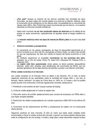 4
- ¿Por qué? Aunque la mayoría de los bancos centrales han recortado los tipos
nominales, los tipos reales han crecido debido a la caída de la inflación. Además, dado
el incremento de los préstamos en los últimos años, la posibilidad de un crecimiento de
‘deuda mala’ (NPLs, Non Performing Loans) ha provocado que los bancos se muestren
reticentes a la hora de conceder préstamos.
- Hasta este momento no se han producido signos de deterioro en la calidad de los
activos en estas economías, especialmente en aquellas donde el riesgo crediticio es
mayor.
- La relación histórica entre los tipos de interés de EEUU y Asia es mucho más débil
ahora.
 Entorno económico y perspectivas
- El crecimiento en los países emergentes de Asia ha descendido ligeramente en el
primer trimestre (a un ritmo del 4%, excluyendo a China e India). La razón más sencilla
es que las exportacions de Asia han sufrido el impacto del bache económico a nivel
gobal.
- En Andbank esperamos un aceptable crecimiento en los próximos dos años,
alrededor de un 6% de media: China 7%, India 5,5%; Indonesia 5%; Filipinas 6,5%; y
Tailandia 3,5%.
- La región está bien posicionada: estos países no tienen grandes desequilibrios
externos, están bien situados para beneficiarse del crecimiento de EEUU, son los
grandes ganadores de los bajos precios del petróleo y poseen una inflación controlada.
China: caídas recientes en el mercado
Las caídas recientes en el mercado chino se deben a dos factores. Por un lado, la fuerte
regulación restrictiva de las autoridades sobre la actividad del margin debt, y, por otro, el
llamado “efecto retrovisor” (la bolsa de China lleva un 140% en 12 meses y eso ha podido
puede asustar a los inversores). Entre las regulaciones recientes, destacamos:
1. Prohibición a tres brokers de abrir nuevas cuentas de trading.
2. Límite de crédito apalancado a 4 veces el capital neto.
3. Discusión acerca de prohibir apalancamiento para compra de empresas con PERs altos o
que hayan arrojado pérdidas.
4. Restricción de crédito a especuladores con cuentas superiores a 500k CNY en los últimos 20
días.
5. Incremento de las autorizaciones de IPOs y ampliaciones de capital, con el consecuente
efecto dilucido.
Seguimos positivos en este mercado. Si bien es cierto que todas estas medidas están
encaminadas a frenar la subida vertical del mercado, suponen una buena gestión efectiva para
evitar la configuración de una burbuja. A medio y largo plazo, estas decisiones mejoran la base
 
