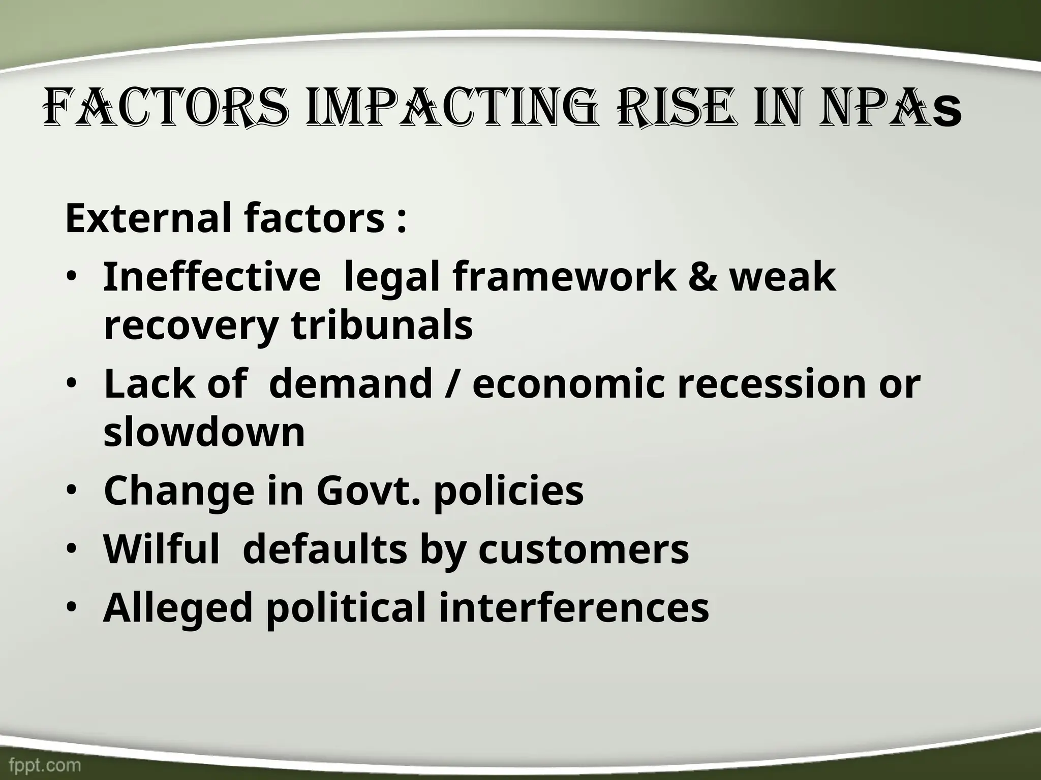 Factors Impacting Rise In NPAs
External factors :
• Ineffective legal framework & weak
recovery tribunals
• Lack of demand / economic recession or
slowdown
• Change in Govt. policies
• Wilful defaults by customers
• Alleged political interferences
 